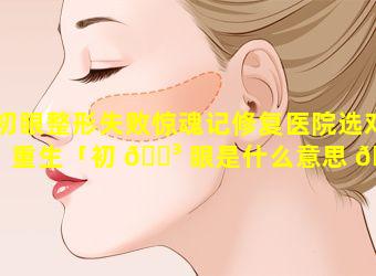 初眼整形失败惊魂记修复医院选对重生「初 🐳 眼是什么意思 💮 是什么」